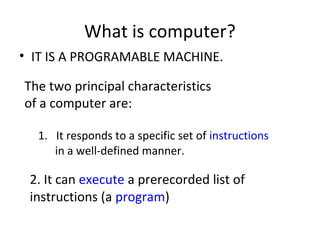 What is computer?
• IT IS A PROGRAMABLE MACHINE.
The two principal characteristics
of a computer are:
1. It responds to a specific set of instructions
in a well-defined manner.
2. It can execute a prerecorded list of
instructions (a program)
 