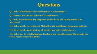 Questions
Q1. Why Mahabharata is considered as a colossal epic?
Q2. Discuss the critical edition of Mahabharata.
Q3. Why he historians lay emphasis on the issue of kinship, family and
marriage?
Q4. What do the variations of Mahabharata in different languages indicate.
Q5. Describe the central story of the literary epic ‘Mahabharat’.
Q6. Who was V.S. Sukhthankar. Evaluate the contribution of his team in the
social reconstruction of India.
 