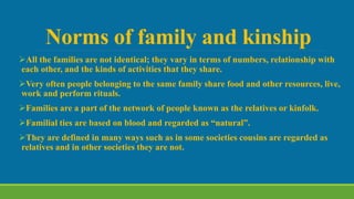 Norms of family and kinship
All the families are not identical; they vary in terms of numbers, relationship with
each other, and the kinds of activities that they share.
Very often people belonging to the same family share food and other resources, live,
work and perform rituals.
Families are a part of the network of people known as the relatives or kinfolk.
Familial ties are based on blood and regarded as “natural”.
They are defined in many ways such as in some societies cousins are regarded as
relatives and in other societies they are not.
 