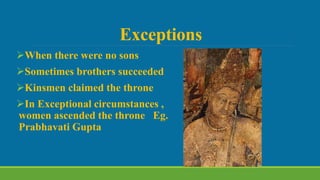 Exceptions
When there were no sons
Sometimes brothers succeeded
Kinsmen claimed the throne
In Exceptional circumstances ,
women ascended the throne Eg.
Prabhavati Gupta
 