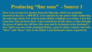 Producing “fine sons” - Source 1
Here is an excerpt of a mantra from the Rigveda, which was probably
inserted in the text c. 1000 BCE, to be chanted by the priest while conducting
the marriage ritual. It is used in many Hindu weddings even today: I free her
from here, but not from there. I have bound her firmly there, so that through
the grace of Indra she will have fine sons and be fortunate in her husband’s
love. Indra was one of the principal deities, a god of valour, warfare and rain.
“Here” and “there” refer to the father’s and husband’s house respectively
 