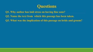 Questions
Q1. Why author has laid stress on having fine sons?
Q2. Name the text from which this passage has been taken.
Q3. What was the implication of this passage on bride and groom?
 