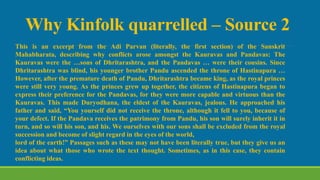 Why Kinfolk quarrelled – Source 2
This is an excerpt from the Adi Parvan (literally, the first section) of the Sanskrit
Mahabharata, describing why conflicts arose amongst the Kauravas and Pandavas: The
Kauravas were the …sons of Dhritarashtra, and the Pandavas … were their cousins. Since
Dhritarashtra was blind, his younger brother Pandu ascended the throne of Hastinapura …
However, after the premature death of Pandu, Dhritarashtra became king, as the royal princes
were still very young. As the princes grew up together, the citizens of Hastinapura began to
express their preference for the Pandavas, for they were more capable and virtuous than the
Kauravas. This made Duryodhana, the eldest of the Kauravas, jealous. He approached his
father and said, “You yourself did not receive the throne, although it fell to you, because of
your defect. If the Pandava receives the patrimony from Pandu, his son will surely inherit it in
turn, and so will his son, and his. We ourselves with our sons shall be excluded from the royal
succession and become of slight regard in the eyes of the world,
lord of the earth!” Passages such as these may not have been literally true, but they give us an
idea about what those who wrote the text thought. Sometimes, as in this case, they contain
conflicting ideas.
 