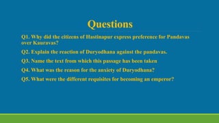 Questions
Q1. Why did the citizens of Hastinapur express preference for Pandavas
over Kauravas?
Q2. Explain the reaction of Duryodhana against the pandavas.
Q3. Name the text from which this passage has been taken
Q4. What was the reason for the anxiety of Duryodhana?
Q5. What were the different requisites for becoming an emperor?
 