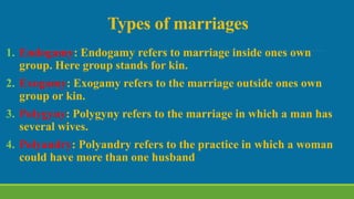 Types of marriages
1. Endogamy: Endogamy refers to marriage inside ones own
group. Here group stands for kin.
2. Exogamy: Exogamy refers to the marriage outside ones own
group or kin.
3. Polygyny: Polygyny refers to the marriage in which a man has
several wives.
4. Polyandry: Polyandry refers to the practice in which a woman
could have more than one husband
 
