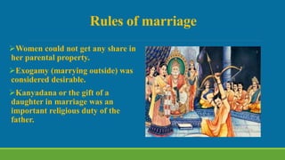 Rules of marriage
Women could not get any share in
her parental property.
Exogamy (marrying outside) was
considered desirable.
Kanyadana or the gift of a
daughter in marriage was an
important religious duty of the
father.
 