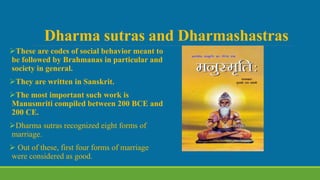 Dharma sutras and Dharmashastras
These are codes of social behavior meant to
be followed by Brahmanas in particular and
society in general.
They are written in Sanskrit.
The most important such work is
Manusmriti compiled between 200 BCE and
200 CE.
Dharma sutras recognized eight forms of
marriage.
 Out of these, first four forms of marriage
were considered as good.
 