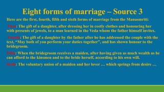 Eight forms of marriage – Source 3
Here are the first, fourth, fifth and sixth forms of marriage from the Manusmriti:
First: The gift of a daughter, after dressing her in costly clothes and honouring her
with presents of jewels, to a man learned in the Veda whom the father himself invites.
Fourth: The gift of a daughter by the father after he has addressed the couple with the
text, “May both of you perform your duties together”, and has shown honour to the
bridegroom.
Fifth: When the bridegroom receives a maiden, after having given as much wealth as he
can afford to the kinsmen and to the bride herself, according to his own will.
Sixth: The voluntary union of a maiden and her lover … which springs from desire …
 