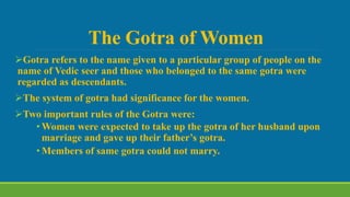 The Gotra of Women
Gotra refers to the name given to a particular group of people on the
name of Vedic seer and those who belonged to the same gotra were
regarded as descendants.
The system of gotra had significance for the women.
Two important rules of the Gotra were:
• Women were expected to take up the gotra of her husband upon
marriage and gave up their father’s gotra.
• Members of same gotra could not marry.
 