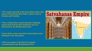 The women married to the Satavahana rulers, had
names derived from their father’s gotras such as
Gotama and Vasistha.
They retained these names instead of adopting
names derived from their husband’s gotra as
instructed by the Brahmanical rules.
Some of the women married to Satavahana rulers
belonged to the same gotra.
This ran counter to the ideal of exogamy
recommended in the Brahmanical texts.
 