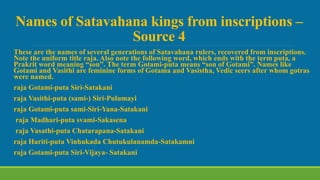 Names of Satavahana kings from inscriptions –
Source 4
These are the names of several generations of Satavahana rulers, recovered from inscriptions.
Note the uniform title raja. Also note the following word, which ends with the term puta, a
Prakrit word meaning “son”. The term Gotami-puta means “son of Gotami”. Names like
Gotami and Vasithi are feminine forms of Gotama and Vasistha, Vedic seers after whom gotras
were named.
raja Gotami-puta Siri-Satakani
raja Vasithi-puta (sami-) Siri-Pulumayi
raja Gotami-puta sami-Siri-Yana-Satakani
raja Madhari-puta svami-Sakasena
raja Vasathi-puta Chatarapana-Satakani
raja Hariti-puta Vinhukada Chutukulanamda-Satakamni
raja Gotami-puta Siri-Vijaya- Satakani
 