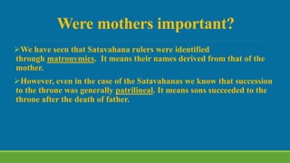 Were mothers important?
We have seen that Satavahana rulers were identified
through matronymics. It means their names derived from that of the
mother.
However, even in the case of the Satavahanas we know that succession
to the throne was generally patrilineal. It means sons succeeded to the
throne after the death of father.
 