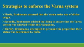 Strategies to enforce the Varna system
Firstly, Brahmanas asserted that the Varna order was of divine
origin.
Secondly, Brahmanas advised that King to ensure that the Varna
system was followed within their kingdoms.
Thirdly, Brahmanas attempted to persuade the people that their
status was determined by birth.
 