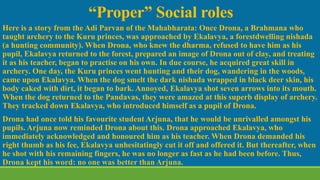 “Proper” Social roles
Here is a story from the Adi Parvan of the Mahabharata: Once Drona, a Brahmana who
taught archery to the Kuru princes, was approached by Ekalavya, a forestdwelling nishada
(a hunting community). When Drona, who knew the dharma, refused to have him as his
pupil, Ekalavya returned to the forest, prepared an image of Drona out of clay, and treating
it as his teacher, began to practise on his own. In due course, he acquired great skill in
archery. One day, the Kuru princes went hunting and their dog, wandering in the woods,
came upon Ekalavya. When the dog smelt the dark nishada wrapped in black deer skin, his
body caked with dirt, it began to bark. Annoyed, Ekalavya shot seven arrows into its mouth.
When the dog returned to the Pandavas, they were amazed at this superb display of archery.
They tracked down Ekalavya, who introduced himself as a pupil of Drona.
Drona had once told his favourite student Arjuna, that he would be unrivalled amongst his
pupils. Arjuna now reminded Drona about this. Drona approached Ekalavya, who
immediately acknowledged and honoured him as his teacher. When Drona demanded his
right thumb as his fee, Ekalavya unhesitatingly cut it off and offered it. But thereafter, when
he shot with his remaining fingers, he was no longer as fast as he had been before. Thus,
Drona kept his word: no one was better than Arjuna.
 