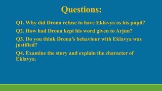 Questions:
Q1. Why did Drona refuse to have Eklavya as his pupil?
Q2. How had Drona kept his word given to Arjun?
Q3. Do you think Drona’s behaviour with Eklavya was
justified?
Q4. Examine the story and explain the character of
Eklavya.
 
