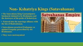 Non- Kshatriya Kings (Satavahanas)
The Satavahana King Gautamiputra
Satakarni claimed to be Brahmana and
the destroyer of the pride of Kshatriyas.
 Entered into the marriage alliance with
the kin of Rudradaman.
Satavahanas practiced Endogamy as
against Exogamy prescribed by the
Brahmanas.
They were metronymical
 