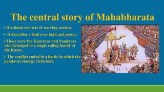 The central story of Mahabharata
It’s about two sets of warring cousins.
 It describes a feud over land and power.
These were the Kauravas and Pandavas
who belonged to a single ruling family of
the Kurus.
 The conflict ended in a battle in which the
pandavas emerge victorious.
 