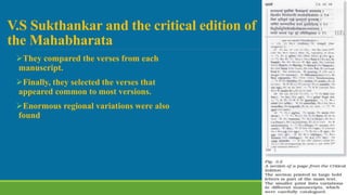 V.S Sukthankar and the critical edition of
the Mahabharata
They compared the verses from each
manuscript.
Finally, they selected the verses that
appeared common to most versions.
Enormous regional variations were also
found.
 