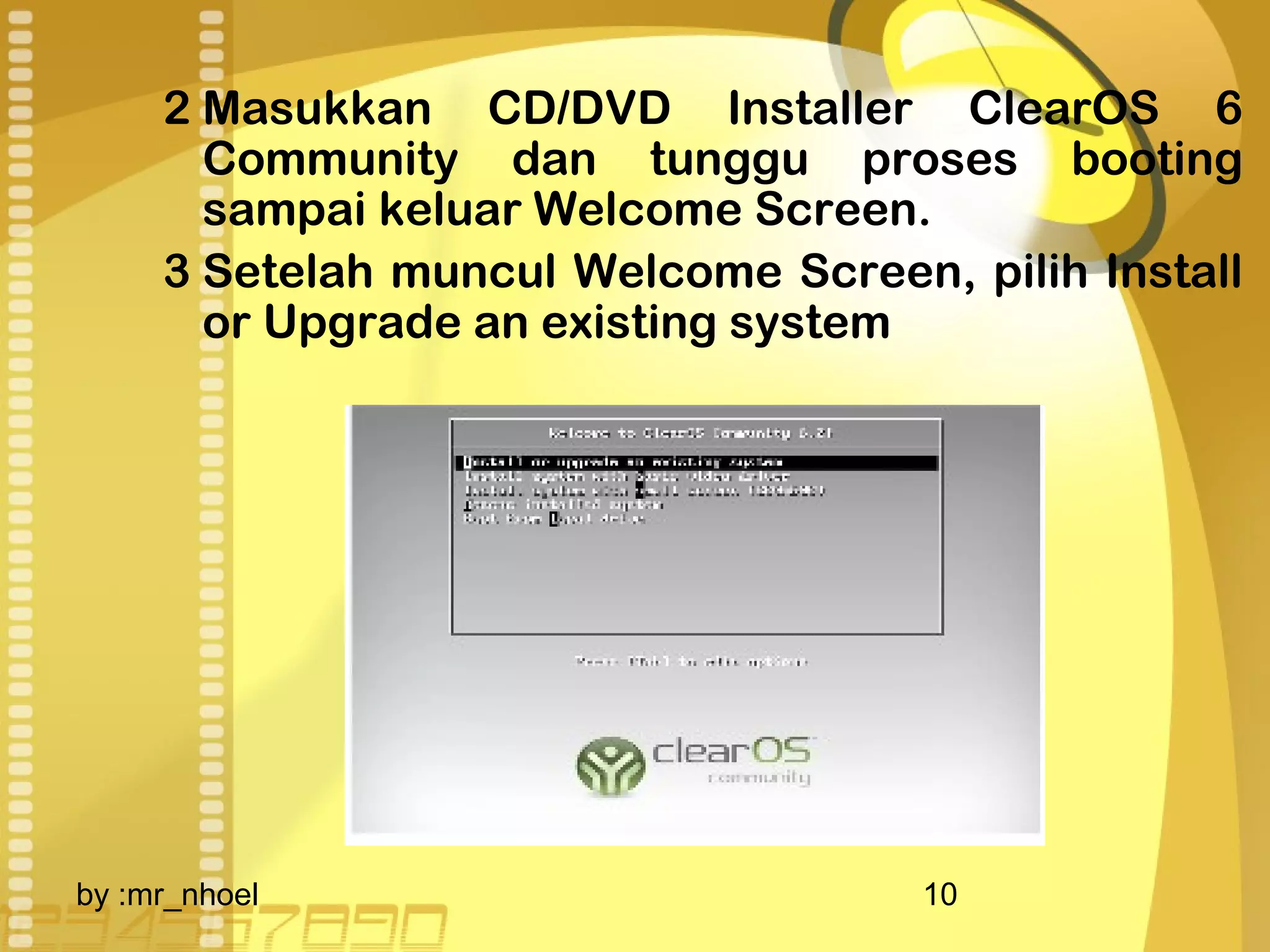 2 Masukkan CD/DVD Installer ClearOS 6 
Community dan tunggu proses booting 
sampai keluar Welcome Screen. 
3 Setelah muncul Welcome Screen, pilih Install 
or Upgrade an existing system 
by :mr_nhoel 10 
 