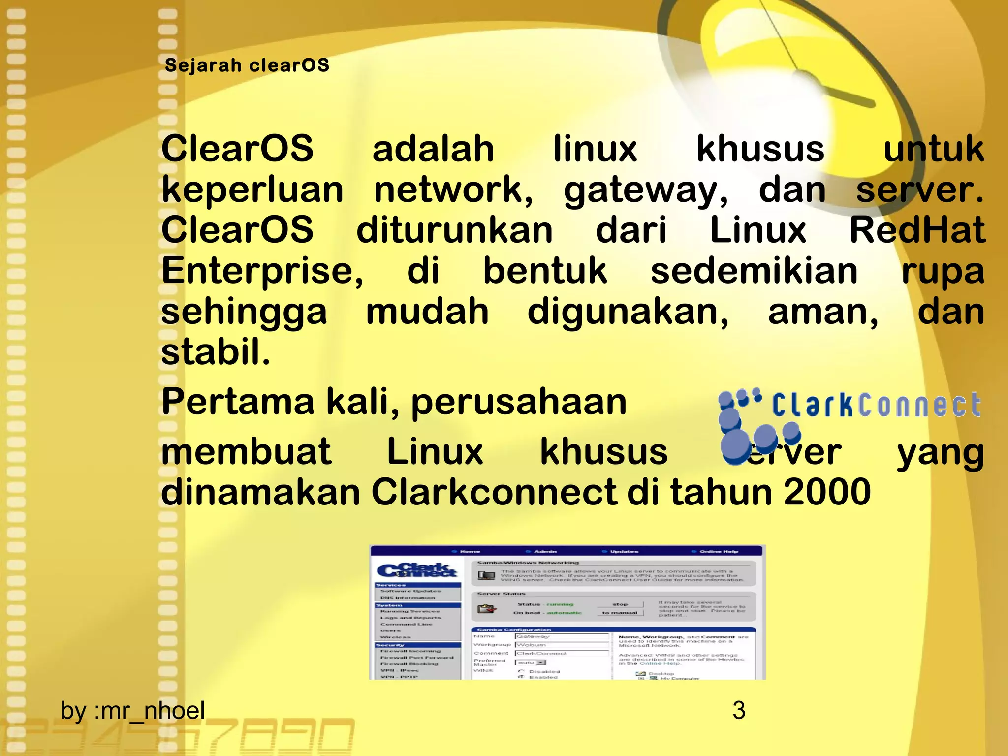 Sejarah clearOS 
ClearOS adalah linux khusus untuk 
keperluan network, gateway, dan server. 
ClearOS diturunkan dari Linux RedHat 
Enterprise, di bentuk sedemikian rupa 
sehingga mudah digunakan, aman, dan 
stabil. 
Pertama kali, perusahaan 
membuat Linux khusus server yang 
dinamakan Clarkconnect di tahun 2000 
by :mr_nhoel 3 
 