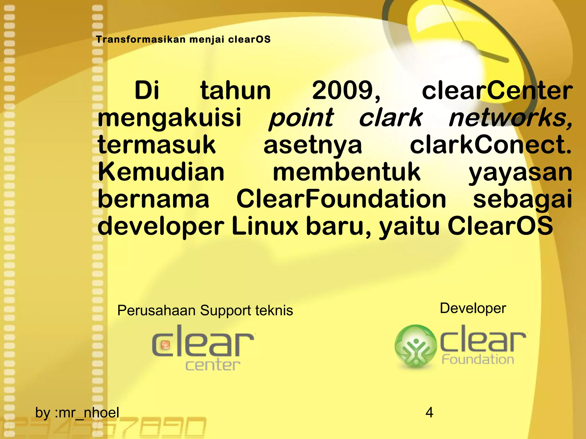 Transformasikan menjai clearOS 
Di tahun 2009, clearCenter 
mengakuisi point clark networks, 
termasuk asetnya clarkConect. 
Kemudian membentuk yayasan 
bernama ClearFoundation sebagai 
developer Linux baru, yaitu ClearOS 
Perusahaan Support teknis Developer 
by :mr_nhoel 4 
 