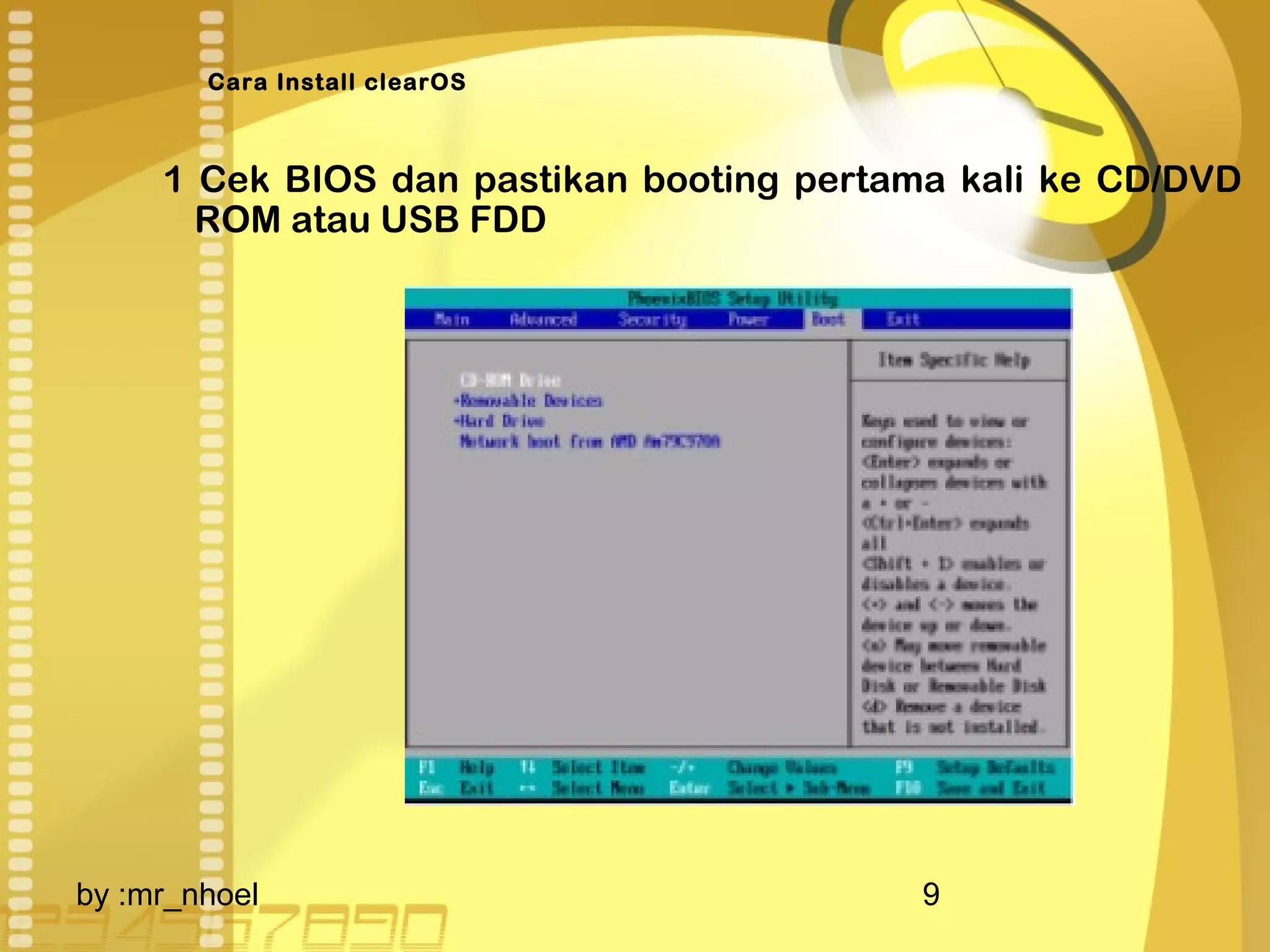 Cara Install clearOS 
1 Cek BIOS dan pastikan booting pertama kali ke CD/DVD 
ROM atau USB FDD 
by :mr_nhoel 9 
 