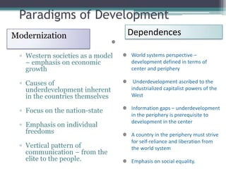Paradigms of Development
Modernization                     Dependences

 ▫ Western societies as a model   World systems perspective –
   – emphasis on economic         development defined in terms of
   growth                         center and periphery

 ▫ Causes of                       Underdevelopment ascribed to the
   underdevelopment inherent      industrialized capitalist powers of the
   in the countries themselves    West

                                  Information gaps – underdevelopment
 ▫ Focus on the nation-state
                                  in the periphery is prerequisite to
                                  development in the center
 ▫ Emphasis on individual
   freedoms                       A country in the periphery must strive
                                  for self-reliance and liberation from
 ▫ Vertical pattern of            the world system
   communication – from the
   elite to the people.           Emphasis on social equality.
 