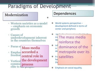 Paradigms of Development
Modernization                     Dependences

 ▫ Western societies as a model   World systems perspective –
   – emphasis on economic         development defined in terms of
   growth                         center and periphery

 ▫ Causes of                       Underdevelopment ascribed to the
   underdevelopment inherent          The mass media
                                  industrialized capitalist powers of the
   in the countries themselves    West
                                      reinforce the
                                  Information gaps – underdevelopment
 ▫ Focus on the nation-state          dominance of the
            Mass media            in the periphery is prerequisite to
            accorded a
 ▫ Emphasis on individual             metropole over its
                                  development in the center
   freedoms central role in           satellites
                                  A country in the periphery must strive
            the development
 ▫ Vertical pattern of
                                  for self-reliance and liberation from
                                  the world system
   communication – from the
            process
   elite to the people.           Emphasis on social equality.
 