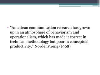 • "American communication research has grown
  up in an atmosphere of behaviorism and
  operationalism, which has made it correct in
  technical methodology but poor in conceptual
  productivity.” Nordenstreng (1968)
 