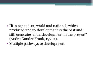 • "It is capitalism, world and national, which
  produced under- development in the past and
  still generates underdevelopment in the present"
  (Andre Gunder Frank, 1971:1).
• Multiple pathways to development
 