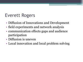 Everett Rogers
• Diffusion of Innovations and Development
• field experiments and network analysis
• communication effects gaps and audience
  participation
• Diffusion is uneven
• Local innovation and local problem solving
 