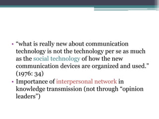 • “what is really new about communication
  technology is not the technology per se as much
  as the social technology of how the new
  communication devices are organized and used.”
  (1976: 34)
• Importance of interpersonal network in
  knowledge transmission (not through “opinion
  leaders”)
 