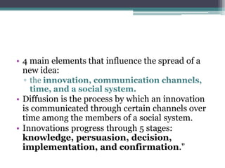 • 4 main elements that influence the spread of a
  new idea:
 ▫ the innovation, communication channels,
   time, and a social system.
• Diffusion is the process by which an innovation
  is communicated through certain channels over
  time among the members of a social system.
• Innovations progress through 5 stages:
  knowledge, persuasion, decision,
  implementation, and confirmation."
 