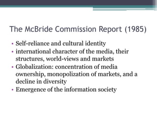 The McBride Commission Report (1985)
• Self-reliance and cultural identity
• international character of the media, their
  structures, world-views and markets
• Globalization: concentration of media
  ownership, monopolization of markets, and a
  decline in diversity
• Emergence of the information society
 