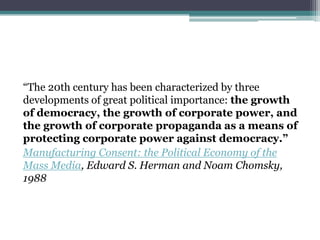 “The 20th century has been characterized by three
developments of great political importance: the growth
of democracy, the growth of corporate power, and
the growth of corporate propaganda as a means of
protecting corporate power against democracy.”
Manufacturing Consent: the Political Economy of the
Mass Media, Edward S. Herman and Noam Chomsky,
1988
 