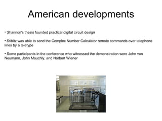 American developments
• Shannon's thesis founded practical digital circuit design

• Stibitz was able to send the Complex Number Calculator remote commands over telephone
lines by a teletype

• Some participants in the conference who witnessed the demonstration were John von
Neumann, John Mauchly, and Norbert Wiener
 