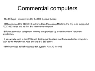 Commercial computers
• The UNIVAC I was delivered to the U.S. Census Bureau

• IBM announced the IBM 701 Electronic Data Processing Machine, the first in its successful
700/7000 series and its first IBM mainframe computer

• Efficient execution using drum memory was provided by a combination of hardware
architecture

• It was widely used in the CPUs and floating-point units of mainframe and other computers,
such as the Manchester Atlas and the IBM 360 series

• IBM introduced its first magnetic disk system, RAMAC in 1956
 
