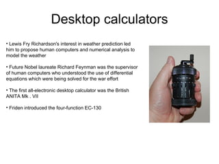 Desktop calculators
• Lewis Fry Richardson's interest in weather prediction led
him to propose human computers and numerical analysis to
model the weather

• Future Nobel laureate Richard Feynman was the supervisor
of human computers who understood the use of differential
equations which were being solved for the war effort

• The first all-electronic desktop calculator was the British
ANITA Mk . VII

• Friden introduced the four-function EC-130
 