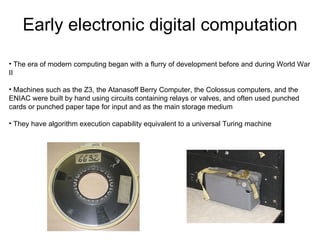 Early electronic digital computation

• The era of modern computing began with a flurry of development before and during World War
II

• Machines such as the Z3, the Atanasoff Berry Computer, the Colossus computers, and the
ENIAC were built by hand using circuits containing relays or valves, and often used punched
cards or punched paper tape for input and as the main storage medium

• They have algorithm execution capability equivalent to a universal Turing machine
 