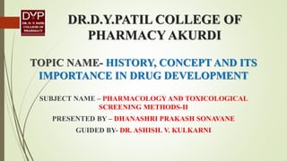DR.D.Y.PATIL COLLEGE OF
PHARMACY AKURDI
TOPIC NAME- HISTORY, CONCEPT AND ITS
IMPORTANCE IN DRUG DEVELOPMENT
SUBJECT NAME – PHARMACOLOGY AND TOXICOLOGICAL
SCREENING METHODS-II
PRESENTED BY – DHANASHRI PRAKASH SONAVANE
GUIDED BY- DR. ASHISH. V. KULKARNI
 