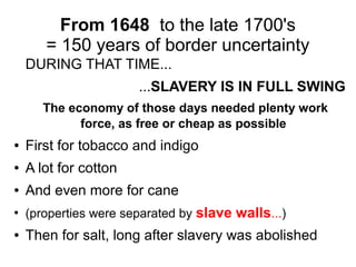 From 1648 to the late 1700's
= 150 years of border uncertainty
DURING THAT TIME...
...SLAVERY IS IN FULL SWING
The economy of those days needed plenty work
force, as free or cheap as possible
● First for tobacco and indigo
● A lot for cotton
● And even more for cane
●
(properties were separated by slave walls...)
● Then for salt, long after slavery was abolished
 