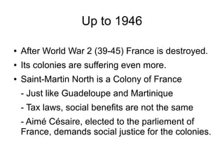 Up to 1946
● After World War 2 (39-45) France is destroyed.
● Its colonies are suffering even more.
● Saint-Martin North is a Colony of France
- Just like Guadeloupe and Martinique
- Tax laws, social benefits are not the same
- Aimé Césaire, elected to the parliement of
France, demands social justice for the colonies.
 