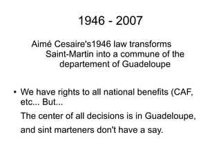 1946 - 2007
Aimé Cesaire's1946 law transforms
Saint-Martin into a commune of the
departement of Guadeloupe
● We have rights to all national benefits (CAF,
etc... But...
The center of all decisions is in Guadeloupe,
and sint marteners don't have a say.
 
