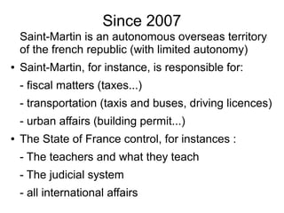 Since 2007
Saint-Martin is an autonomous overseas territory
of the french republic (with limited autonomy)
● Saint-Martin, for instance, is responsible for:
- fiscal matters (taxes...)
- transportation (taxis and buses, driving licences)
- urban affairs (building permit...)
● The State of France control, for instances :
- The teachers and what they teach
- The judicial system
- all international affairs
 