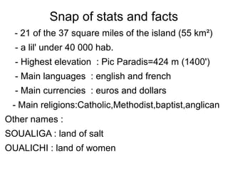 Snap of stats and facts
- 21 of the 37 square miles of the island (55 km²)
- a lil' under 40 000 hab.
- Highest elevation : Pic Paradis=424 m (1400')
- Main languages : english and french
- Main currencies : euros and dollars
- Main religions:Catholic,Methodist,baptist,anglican
Other names :
SOUALIGA : land of salt
OUALICHI : land of women
 