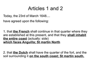 Articles 1 and 2
Today, the 23rd of March 1648....
have agreed upon the following:
1. that the French shall continue in that quarter where they
are established at this present, and that they shall inhabit
the entire coast (actually: side)
which faces Anguilla; St martin North
2. that the Dutch shall have the quarter of the fort, and the
soil surrounding it on the south coast; St martin south.
 