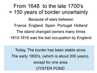 From 1648 to the late 1700's
= 150 years of border uncertainty
Because of wars between
France England Spain Portugal Holland
The island changed owners many times
1810-1816 was the last occupation by England
Today, The border has been stable since
The early 1800's, (which is about 200 years),
except for one area.
OYSTER POND
 