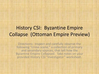 History CSI: Byzantine Empire
Collapse (Ottoman Empire Preview)
Directions: Inspect and carefully observe the
following “crime scene,” a collection of primary
and secondary sources, that tell how the
Byzantine Empire Collapsed. Take notes on your
provided History CSI “Investigator” worksheet.
 