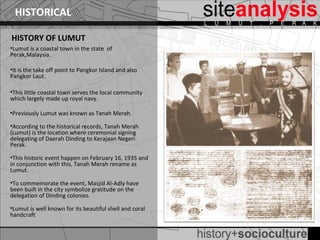HISTORICAL

HISTORY OF LUMUT
•Lumut is a coastal town in the state of
Perak,Malaysia.

•It is the take off point to Pangkor Island and also
Pangkor Laut.

•This little coastal town serves the local community
which largely made up royal navy.

•Previously Lumut was known as Tanah Merah.
                           .
•According to the historical records, Tanah Merah
(Lumut) is the location where ceremonial signing
delegating of Daerah Dinding to Kerajaan Negeri
Perak.

•This historic event happen on February 16, 1935 and
in conjunction with this, Tanah Merah rename as
Lumut.

•To commemorate the event, Masjid Al-Adly have
been built in the city symbolize gratitude on the
delegation of Dinding colonies.

•Lumut is well known for its beautiful shell and coral
handcraft
 