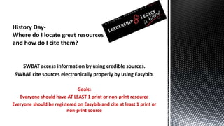 SWBAT access information by using credible sources. 
SWBAT cite sources electronically properly by using Easybib. 
Goals: 
Everyone should have AT LEAST 1 print or non-print resource 
Everyone should be registered on Easybib and cite at least 1 print or 
non-print source 
 